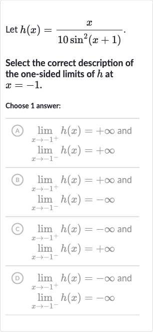 Let 
h(x)=(x)/(10sin^(2)(x+1)).
Select the correct description of the one-sided limits of 
h at 
x=-1.
Choose 1 answer:
(A) 
lim_(x rarr-1^(+))h(x)=+oo and 
lim_(x rarr-1^(-))h(x)=+oo
(B) 
lim_(x rarr-1^(+))h(x)=+oo and 
lim_(x rarr-1^(-))h(x)=-oo
(C) 
lim_(x rarr-1^(+))h(x)=-oo and 
lim_(x rarr-1^(-))h(x)=+oo
(D) 
lim_(x rarr-1^(+))h(x)=-oo and 
lim_(x rarr-1^(-))h(x)=-oo