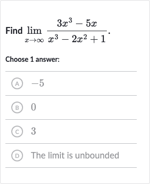 Find 
lim_(x rarr oo)(3x^(3)-5x)/(x^(3)-2x^(2)+1).
Choose 1 answer:
(A) -5
(B) 0
(C) 3
(D) The limit is unbounded