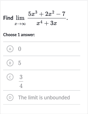 Find 
lim_(x rarr oo)(5x^(3)+2x^(2)-7)/(x^(4)+3x).
Choose 1 answer:
(A) 0
(B) 5
(C) 
(3)/(4)
(D) The limit is unbounded
