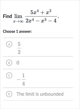 Find 
lim_(x rarr oo)(5x^(4)+x^(2))/(2x^(4)-x^(3)-4).
Choose 1 answer:
(A) 
(5)/(2)
(B) 0
(c) 
-(1)/(4)
(D) The limit is unbounded