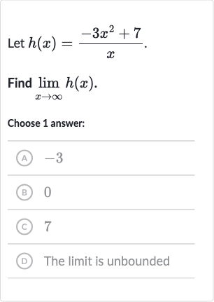 Let 
h(x)=(-3x^(2)+7)/(x).
Find 
lim_(x rarr oo)h(x).
Choose 1 answer:
(A) -3
(B) 0
(C) 7
(D) The limit is unbounded