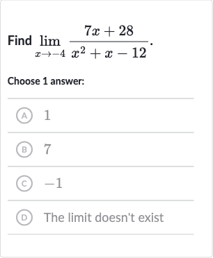 Find 
lim_(x rarr-4)(7x+28)/(x^(2)+x-12)
Choose 1 answer:
(A) 1
(B) 7
(c) -1
(D) The limit doesn't exist