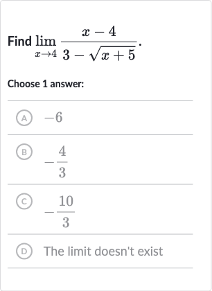 Find 
lim_(x rarr4)(x-4)/(3-sqrt(x+5))
Choose 1 answer:
(A) -6
(B) 
-(4)/(3)
(C) 
-(10)/(3)
(D) The limit doesn't exist