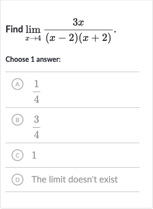 Find 
lim_(x rarr4)(3x)/((x-2)(x+2)).
Choose 1 answer:
(A) 
(1)/(4)
(B) 
(3)/(4)
(c) 1
(D) The limit doesn't exist