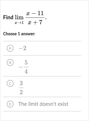 Find 
lim_(x rarr1)(x-11)/(x+7).
Choose 1 answer:
(A) -2
(B) 
-(5)/(4)
(c) 
(3)/(2)
(D) The limit doesn't exist