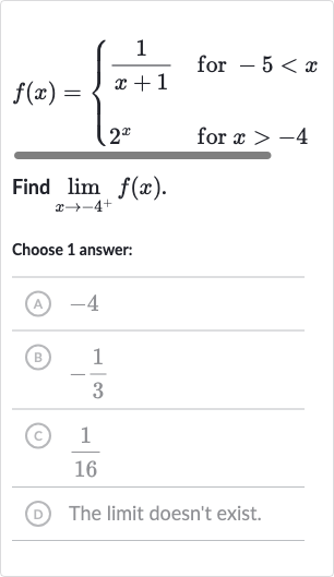 f(x)={[(1)/(x+1)," for "-5 < x],[2^(x)," for "x > -4]:}
Find 
lim_(x rarr-4^(+))f(x).
Choose 1 answer:
(A) -4
(B) 
-(1)/(3)
(c) 
(1)/(16)
(D) The limit doesn't exist.