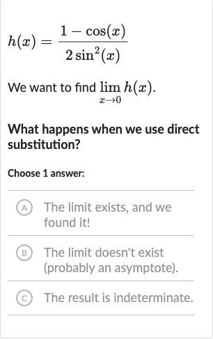 h(x)=(1-cos(x))/(2sin^(2)(x))
We want to find 
lim_(x rarr0)h(x).
What happens when we use direct substitution?
Choose 1 answer:
(A) The limit exists, and we found it!
(B) The limit doesn't exist (probably an asymptote).
(C) The result is indeterminate.
