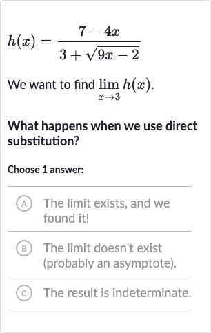 h(x)=(7-4x)/(3+sqrt(9x-2))
We want to find 
lim_(x rarr3)h(x).
What happens when we use direct substitution?
Choose 1 answer:
A The limit exists, and we found it!
(B) The limit doesn't exist (probably an asymptote).
(c) The result is indeterminate.