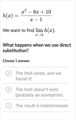 h(x)=(x^(2)-6x+10)/(x-1)
We want to find 
lim_(x rarr2)h(x).
What happens when we use direct substitution?
Choose 1 answer:
A The limit exists, and we found it!
(B) The limit doesn't exist (probably an asymptote).
(C) The result is indeterminate.