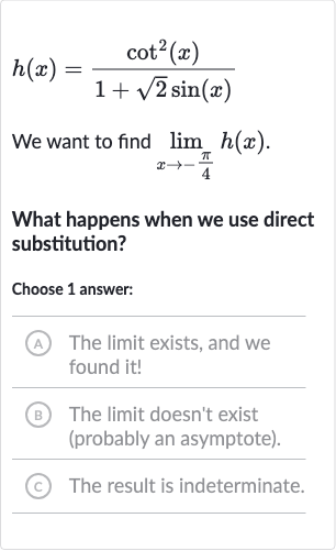 h(x)=(cot^(2)(x))/(1+sqrt2sin(x))
We want to find 
lim_(x rarr-(pi)/(4))h(x).
What happens when we use direct substitution?
Choose 1 answer:
(A) The limit exists, and we found it!
(B) The limit doesn't exist (probably an asymptote).
(c) The result is indeterminate.