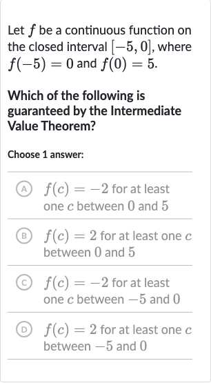 Let 
f be a continuous function on the closed interval 
[-5,0], where 
f(-5)=0 and 
f(0)=5.
Which of the following is guaranteed by the Intermediate Value Theorem?
Choose 1 answer:
(A) 
f(c)=-2 for at least one 
c between 0 and 5
(B) 
f(c)=2 for at least one 
c between 0 and 5
(c) 
f(c)=-2 for at least one 
c between -5 and 0
(D) 
f(c)=2 for at least one 
c between -5 and 0