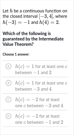 Let 
h be a continuous function on the closed interval 
[-3,4], where 
h(-3)=-1 and 
h(4)=2.
Which of the following is guaranteed by the Intermediate Value Theorem?
Choose 1 answer:
(A) 
h(c)=1 for at least one 
c between -1 and 2
(B) 
h(c)=1 for at least one 
c between -3 and 4
(c) 
h(c)=-2 for at least one 
c between -3 and 4
(D) 
h(c)=-2 for at least one 
c between -1 and 2