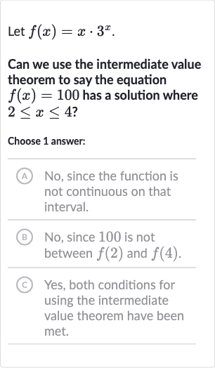 Let 
f(x)=x*3^(x).
Can we use the intermediate value theorem to say the equation 
f(x)=100 has a solution where 
2 <= x <= 4 ?
Choose 1 answer:
(A) No, since the function is not continuous on that interval.
(B) No, since 100 is not between 
f(2) and 
f(4).
(C) Yes, both conditions for using the intermediate value theorem have been met.