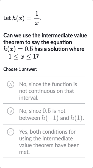 Let 
h(x)=(1)/(x).
Can we use the intermediate value theorem to say the equation 
h(x)=0.5 has a solution where 
-1 <= x <= 1 ?
Choose 1 answer:
(A) No, since the function is not continuous on that interval.
(B) No, since 0.5 is not between 
h(-1) and 
h(1).
(c) Yes, both conditions for using the intermediate value theorem have been met.