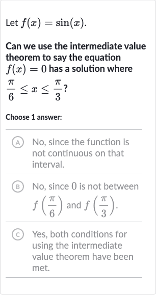 Let 
f(x)=sin(x).
Can we use the intermediate value theorem to say the equation 
f(x)=0 has a solution where 
(pi)/(6) <= x <= (pi)/(3)?
Choose 1 answer:
A No, since the function is not continuous on that interval.
(B) No, since 0 is not between 
f((pi)/(6)) and 
f((pi)/(3)).
(C) Yes, both conditions for using the intermediate value theorem have been met.