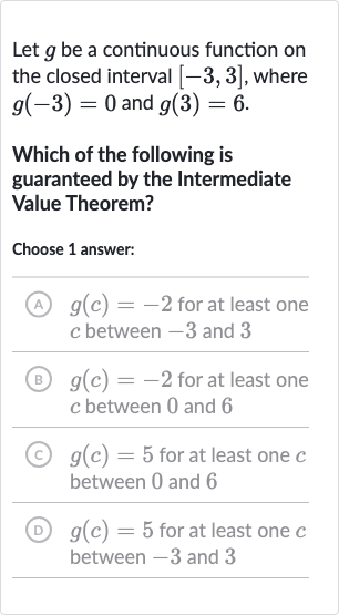 Let 
g be a continuous function on the closed interval 
[-3,3], where 
g(-3)=0 and 
g(3)=6.
Which of the following is guaranteed by the Intermediate Value Theorem?
Choose 1 answer:
(A) 
g(c)=-2 for at least one 
c between -3 and 3
(B) 
g(c)=-2 for at least one 
c between 0 and 6
(c) 
g(c)=5 for at least one 
c between 0 and 6
(D) 
g(c)=5 for at least one 
c between -3 and 3