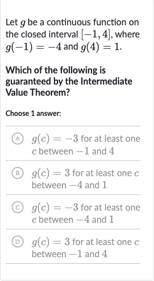 Let 
g be a continuous function on the closed interval 
[-1,4], where 
g(-1)=-4 and 
g(4)=1.
Which of the following is guaranteed by the Intermediate Value Theorem?
Choose 1 answer:
(A) 
g(c)=-3 for at least one 
c between -1 and 4
(B) 
g(c)=3 for at least one 
c between -4 and 1
(C) 
g(c)=-3 for at least one 
c between -4 and 1
(D) 
g(c)=3 for at least one 
c between -1 and 4