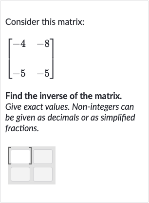 Consider this matrix:

[[-4,-8],[-5,-5]]
Find the inverse of the matrix. Give exact values. Non-integers can be given as decimals or as simplified fractions.