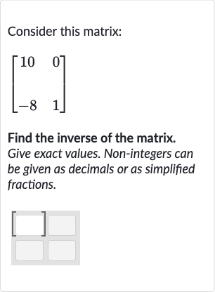 Consider this matrix:

[[10,0],[-8,1]]
Find the inverse of the matrix. Give exact values. Non-integers can be given as decimals or as simplified fractions.