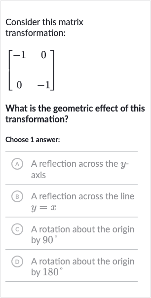 Consider this matrix transformation:

[[-1,0],[0,-1]]
What is the geometric effect of this transformation?
Choose 1 answer:
A A reflection across the 
y axis
B A reflection across the line 
y=x
(c) A rotation about the origin by 
90^(@)
(D) A rotation about the origin by 
180^(@)