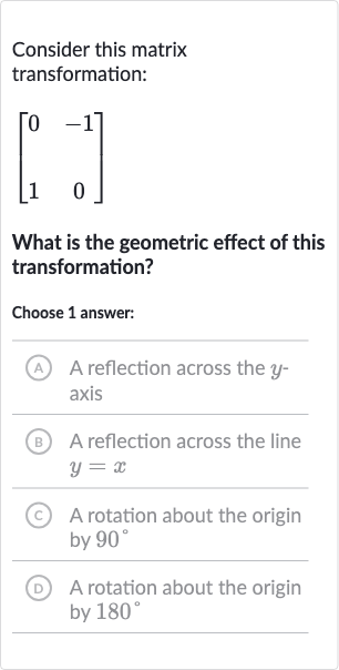 Consider this matrix transformation:

[[0,-1],[1,0]]
What is the geometric effect of this transformation?
Choose 1 answer:
A A reflection across the 
y axis
B A reflection across the line 
y=x
(c) A rotation about the origin by 
90^(@)
(D) A rotation about the origin by 
180^(@)