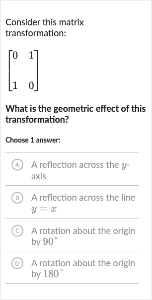 Consider this matrix transformation:

[[0,1],[1,0]]
What is the geometric effect of this transformation?
Choose 1 answer:
A A reflection across the 
y axis
B A reflection across the line 
y=x
(c) A rotation about the origin by 
90^(@)
(D) A rotation about the origin by 
180^(@)