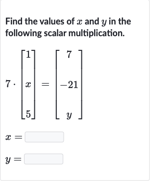 Find the values of 
x and 
y in the following scalar multiplication.

{:[7*[[1],[x],[5]]=[[7],[-21],[y]]],[x=],[y=]:}