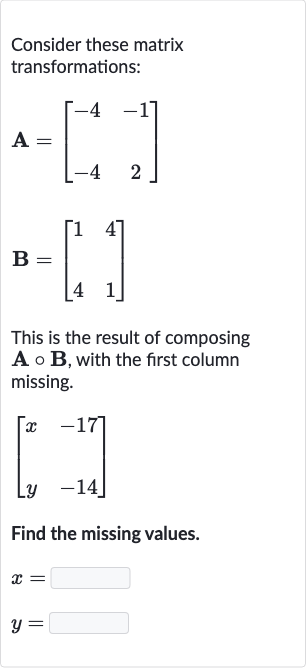 Consider these matrix transformations:

{:[A=[[-4,-1],[-4,2]]],[B=[[1,4],[,],[4,1]]]:}
This is the result of composing 
A@B, with the first column missing.

[[x,-17],[y,-14]]
Find the missing values.

{:[x=],[y=]:}