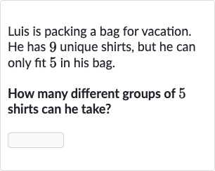 Luis is packing a bag for vacation. He has 9 unique shirts, but he can only fit 5 in his bag.
How many different groups of 5 shirts can he take?

◻