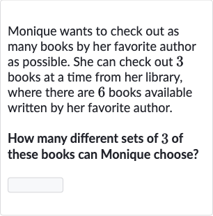 Monique wants to check out as many books by her favorite author as possible. She can check out 3 books at a time from her library, where there are 6 books available written by her favorite author.
How many different sets of 3 of these books can Monique choose?