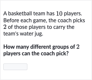 A basketball team has 10 players. Before each game, the coach picks 2 of those players to carry the team's water jug.
How many different groups of 2 players can the coach pick?