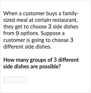 When a customer buys a familysized meal at certain restaurant, they get to choose 3 side dishes from 9 options. Suppose a customer is going to choose 3 different side dishes.
How many groups of 3 different side dishes are possible?