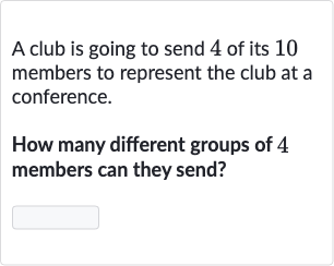 A club is going to send 4 of its 10 members to represent the club at a conference.
How many different groups of 4 members can they send?