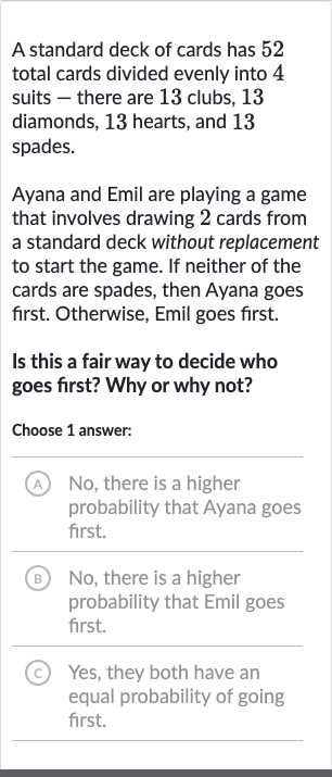 A standard deck of cards has 52 total cards divided evenly into 4 suits - there are 13 clubs, 13 diamonds, 13 hearts, and 13 spades.
Ayana and Emil are playing a game that involves drawing 2 cards from a standard deck without replacement to start the game. If neither of the cards are spades, then Ayana goes first. Otherwise, Emil goes first.
Is this a fair way to decide who goes first? Why or why not?
Choose 1 answer:
(A) No, there is a higher probability that Ayana goes first.
B No, there is a higher probability that Emil goes first.
(C) Yes, they both have an equal probability of going first.