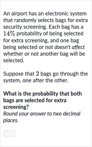 An airport has an electronic system that randomly selects bags for extra security screening. Each bag has a 
14% probability of being selected for extra screening, and one bag being selected or not doesn't affect whether or not another bag will be selected.
Suppose that 2 bags go through the system, one after the other.
What is the probability that both bags are selected for extra screening?
Round your answer to two decimal places.