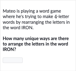 Mateo is playing a word game where he's trying to make 4 -letter words by rearranging the letters in the word IRON.
How many unique ways are there to arrange the letters in the word IRON?
