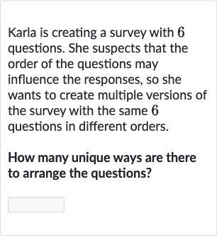 Karla is creating a survey with 6 questions. She suspects that the order of the questions may influence the responses, so she wants to create multiple versions of the survey with the same 6 questions in different orders.
How many unique ways are there to arrange the questions?