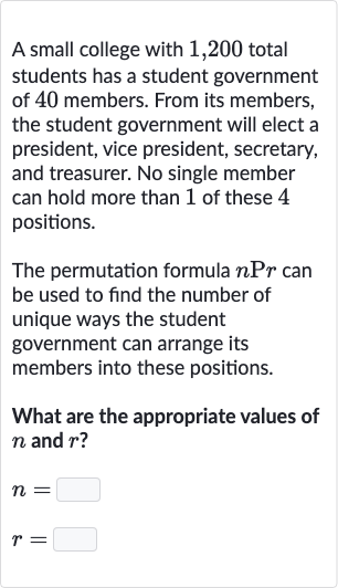 A small college with 1,200 total students has a student government of 40 members. From its members, the student government will elect a president, vice president, secretary, and treasurer. No single member can hold more than 1 of these 4 positions.
The permutation formula 
nPr can be used to find the number of unique ways the student government can arrange its members into these positions.
What are the appropriate values of 
n and 
r ?

{:[n=◻],[r=◻]:}