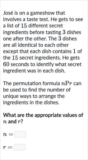 José is on a gameshow that involves a taste test. He gets to see a list of 15 different secret ingredients before tasting 3 dishes one after the other. The 3 dishes are all identical to each other except that each dish contains 1 of the 15 secret ingredients. He gets 60 seconds to identify what secret ingredient was in each dish.
The permutation formula 
nPr can be used to find the number of unique ways to arrange the ingredients in the dishes.
What are the appropriate values of 
n and 
r ?

{:[n=◻],[r=◻]:}