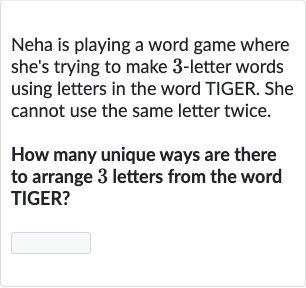 Neha is playing a word game where she's trying to make 3 -letter words using letters in the word TIGER. She cannot use the same letter twice.
How many unique ways are there to arrange 3 letters from the word TIGER?