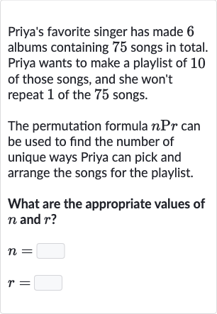 Priya's favorite singer has made 6 albums containing 75 songs in total. Priya wants to make a playlist of 10 of those songs, and she won't repeat 1 of the 75 songs.
The permutation formula 
nPr can be used to find the number of unique ways Priya can pick and arrange the songs for the playlist.
What are the appropriate values of 
n and 
r ?

{:[n=],[r=]:}