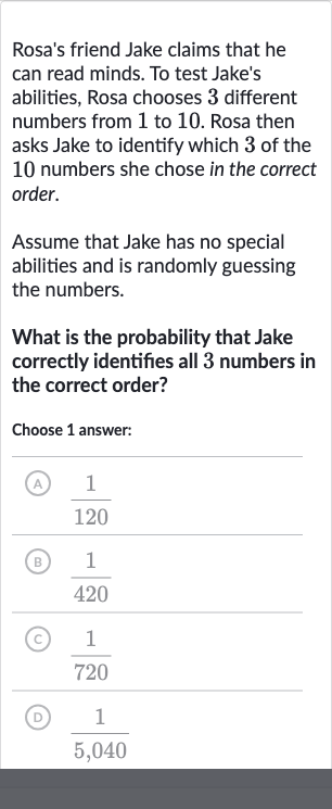 Rosa's friend Jake claims that he can read minds. To test Jake's abilities, Rosa chooses 3 different numbers from 1 to 10 . Rosa then asks Jake to identify which 3 of the 10 numbers she chose in the correct order.
Assume that Jake has no special abilities and is randomly guessing the numbers.
What is the probability that Jake correctly identifies all 3 numbers in the correct order?
Choose 1 answer:
(A) 
(1)/(120)
(B) 
(1)/(420)
(C) 
(1)/(720)
(D) 
(1)/(5,040)