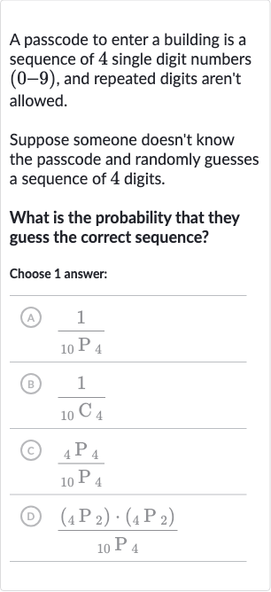 A passcode to enter a building is a sequence of 4 single digit numbers 
(0-9), and repeated digits aren't allowed.
Suppose someone doesn't know the passcode and randomly guesses a sequence of 4 digits.
What is the probability that they guess the correct sequence?
Choose 1 answer:
(A) 
(1)/(_(10)P_(4))
(B) 
(1)/(_(10)C_(4))
(C) 
(_(4)P_(4))/(_(10)P_(4))
(D) 
((_(4)P_(2))*(_(4)P_(2)))/(_(10)P_(4))