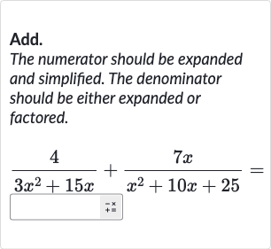 Add.
The numerator should be expanded and simplified. The denominator should be either expanded or factored.

(4)/(3x^(2)+15 x)+(7x)/(x^(2)+10 x+25)=