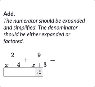 Add.
The numerator should be expanded and simplified. The denominator should be either expanded or factored.

(2)/(x-4)+(9)/(x+3)=