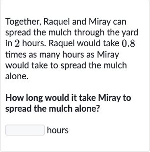 Together, Raquel and Miray can spread the mulch through the yard in 2 hours. Raquel would take 0.8 times as many hours as Miray would take to spread the mulch alone.
How long would it take Miray to spread the mulch alone?
hours