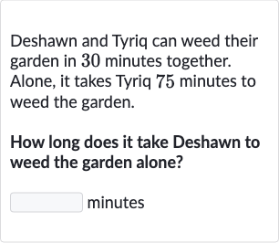 Deshawn and Tyriq can weed their garden in 30 minutes together. Alone, it takes Tyriq 75 minutes to weed the garden.
How long does it take Deshawn to weed the garden alone?

◻ minutes