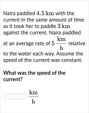 Naira paddled 
4.5km with the current in the same amount of time as it took her to paddle 
3km against the current. Naira paddled at an average rate of 
5(km)/(h) relative to the water each way. Assume the speed of the current was constant.
What was the speed of the current?

(km)/(h)