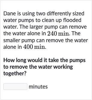 Dane is using two differently sized water pumps to clean up flooded water. The larger pump can remove the water alone in 
240min. The smaller pump can remove the water alone in 
400min.
How long would it take the pumps to remove the water working together?
minutes