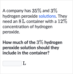 A company has 
35% and 
3% hydrogen peroxide solutions. They need an 
8L container with a 
12% concentration of hydrogen peroxide.
How much of the 
3% hydrogen peroxide solution should they include in the container?
L
